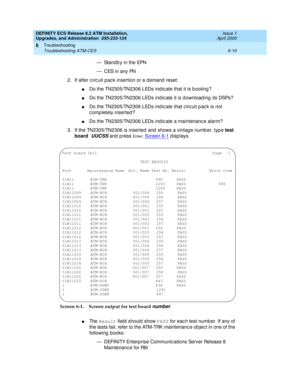 Page 144DEFINITY ECS Release 8.2 ATM Installation,
Upgrades, and Administration  555-233-124  Issue 1
April 2000
Troubleshooting 
6-10 Troubleshooting ATM-CES 
6
— Stand b y in the EPN
— C ES in  a n y  PN
2. If after c irc uit pac k insertion or a d emand  reset:
nDo the TN2305/TN2306 LEDs ind ic ate that it is b ooting ?
nDo the TN2305/TN2306 LEDs ind ic ate it is d ownload ing  its DSPs?
nDo the TN2305/TN2306 LEDs ind ic ate that c irc uit p ac k is not 
c omp letely inserted ?
nDo the TN2305/TN2306 LEDs ind...