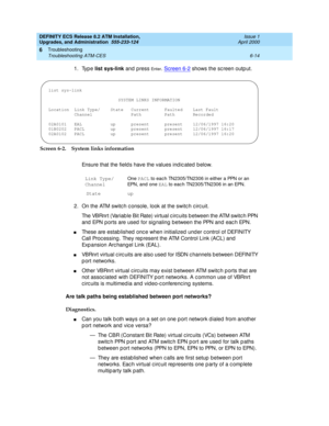 Page 148DEFINITY ECS Release 8.2 ATM Installation,
Upgrades, and Administration  555-233-124  Issue 1
April 2000
Troubleshooting 
6-14 Troubleshooting ATM-CES 
6
1. Type list sys-link
 and press En t e r. Screen 6-2 shows the sc reen outp ut.
Screen 6-2. System links information
Ensure that the field s have the values ind ic ated b elow.
2. On the ATM switc h c onsole, look at the switc h c irc uit. 
The VBRnrt (Variab le Bit Rate) virtual c irc uits b etween the ATM switc h PPN 
and  EPN ports are used  for sig...