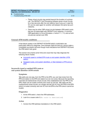 Page 149DEFINITY ECS Release 8.2 ATM Installation,
Upgrades, and Administration  555-233-124  Issue 1
April 2000
Troubleshooting 
6-15 Troubleshooting ATM-CES 
6
— These virtual c irc uits may p ersist b eyond  the d uration of a p hone 
call. The DEFINITY Call Processing  software saves virtual circuits 
for a few sec ond s after the end  stations have hung  up in c ase the 
VC c an b e used  ag ain for another c all b etween the same two p ort 
networks.
— There may b e other CBR virtual c irc uits between ATM...