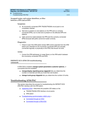 Page 150DEFINITY ECS Release 8.2 ATM Installation,
Upgrades, and Administration  555-233-124  Issue 1
April 2000
Troubleshooting 
6-16 Troubleshooting ATM-PNC 
6
Swapped routes, end system identifiers, or fiber
between a PPN and an EPN
Symptoms
nAn inc orrec tly c onnec ted EPN TN2305/TN2306 c irc uit p ac k is not 
c omp letely inserted . 
nDial tone is p resent on end  stations on the PPN and  on c orrec tly 
c onnec ted  EPNs, b ut no d ial tone is p resent on the affec ted  EPN end  
stations.
nCalls c annot...