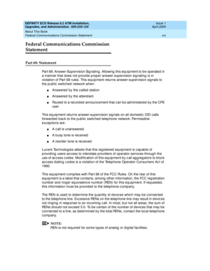 Page 16DEFINITY ECS Release 8.2 ATM Installation,
Upgrades, and Administration  555-233-124  Issue 1
April 2000
About This Book 
xvi Federal Communications Commission Statement 
Federal Communications Commission 
Statement
Part 68: Statement
Part 68: Answer-Sup ervision Sig naling . Allowing  this eq uip ment to b e op erated in 
a manner that d oes not p rovid e p rop er answer-sup ervision sig naling is in 
violation of Part 68 rules. This equip ment returns answer-sup ervision sig nals to 
the p ub lic...