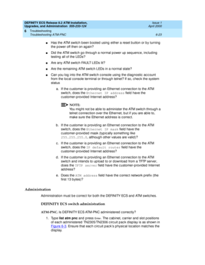 Page 157DEFINITY ECS Release 8.2 ATM Installation,
Upgrades, and Administration  555-233-124  Issue 1
April 2000
Troubleshooting 
6-23 Troubleshooting ATM-PNC 
6
nHas the ATM switc h b een b ooted  using  either a reset b utton or b y turning  
the p ower off then on ag ain?
nDid  the ATM switc h g o throug h a normal p ower up  seq uenc e, inc luding  
testing  all of the LEDs?
nAre any ATM switc h FAULT LEDs lit?
nAre the remaining  ATM switc h LEDs in a normal state?
nCan you log  into the ATM switc h c...