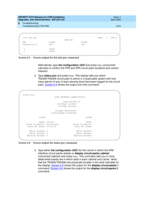 Page 158DEFINITY ECS Release 8.2 ATM Installation,
Upgrades, and Administration  555-233-124  Issue 1
April 2000
Troubleshooting 
6-24 Troubleshooting ATM-PNC 
6
Screen 6-3. Screen output for list atm pnc command
Alternatively, typ e list configuration 
UUC and press En t e r (noncontrol 
c ab inets) to c onfirm the PPN and  EPN c irc uit p ac k loc ations and  c orrec t 
insertion.
2. Type status pnc
 and  p ress 
En t e r. This d isp lay tells you whic h 
TN2305/TN2306 c irc uit p ac k is ac tive in a d uplic...