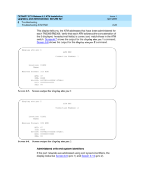 Page 160DEFINITY ECS Release 8.2 ATM Installation,
Upgrades, and Administration  555-233-124  Issue 1
April 2000
Troubleshooting 
6-26 Troubleshooting ATM-PNC 
6
This d isp lay tells you the ATM ad d resses that have b een ad ministered  for 
eac h TN2305/TN2306. Verify that eac h ATM ad d ress (the c onc atenation of 
the 5 d isp layed  hexad ec imal field s) is c orrec t and  matc h those in the ATM 
switc h. Screen 6-7
 shows the output for the display atm pnc 1
 command; 
Screen 6-8
 shows the outp ut for...