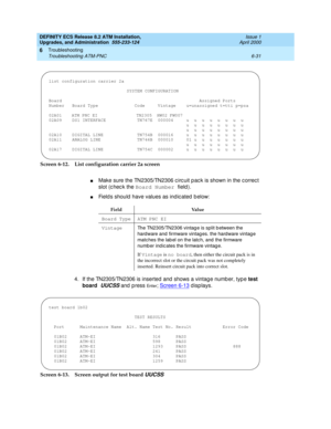 Page 165DEFINITY ECS Release 8.2 ATM Installation,
Upgrades, and Administration  555-233-124  Issue 1
April 2000
Troubleshooting 
6-31 Troubleshooting ATM-PNC 
6
Screen 6-12. List configuration carrier 2a screen
nMake sure the TN2305/TN2306 c irc uit p ac k is shown in the c orrec t 
slot (c hec k the Board Number 
field ).
nField s should  have values as ind ic ated  b elow:
4. If the TN2305/TN2306 is inserted and  shows a vintag e numb er, typ e test 
board 
UUCSS and  p ress En t e r; Screen 6-13 displays....