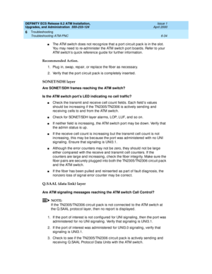 Page 168DEFINITY ECS Release 8.2 ATM Installation,
Upgrades, and Administration  555-233-124  Issue 1
April 2000
Troubleshooting 
6-34 Troubleshooting ATM-PNC 
6
nThe ATM switc h d oes not rec og nize that a port c irc uit p ac k is in the slot. 
You may need  to re-ad minister the ATM switc h p ort b oard s. Refer to your 
ATM switc h’s q uic k referenc e g uid e for further information.
Recommended Action. 
1. Plug  in, swap , rep air, or rep lac e the fib er as nec essary.
2. Verify that the port c irc uit p...