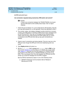 Page 169DEFINITY ECS Release 8.2 ATM Installation,
Upgrades, and Administration  555-233-124  Issue 1
April 2000
Troubleshooting 
6-35 Troubleshooting ATM-PNC 
6
Q.93B (network) layer
Are connection requests being received by ATM switch call control?
NOTE:
If there is no c onnec tion b etween the TN2305/TN2306 c irc uit p ac k 
and  the ATM switc h at the Q.93B p rotoc ol layer, then no rep ort 
d isp lays.
1. Chec k the p ort of interest. If it  is not c onfig ured  for UNI sig naling , then the 
p ort was ad...