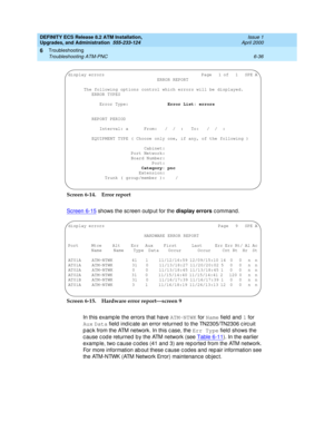 Page 170DEFINITY ECS Release 8.2 ATM Installation,
Upgrades, and Administration  555-233-124  Issue 1
April 2000
Troubleshooting 
6-36 Troubleshooting ATM-PNC 
6
Screen 6-14. Error report
Screen 6-15
 shows the sc reen outp ut for the display errors
 command.
Screen 6-15. Hardware error report—screen 9
In this examp le the errors that have ATM-NTWK
 for Name
 field and 1
 for 
Aux
 Data
 field  ind ic ate an error returned  to the TN2305/TN2306 c irc uit 
p ac k from the ATM network. In this c ase, the Err Type...