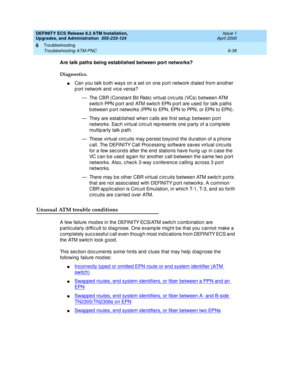 Page 172DEFINITY ECS Release 8.2 ATM Installation,
Upgrades, and Administration  555-233-124  Issue 1
April 2000
Troubleshooting 
6-38 Troubleshooting ATM-PNC 
6
Are talk paths being established between port networks?
Diagnostics. 
nCan you talk b oth ways on a set on one p ort network d ialed  from another 
port network and vice versa?
— The CBR (Constant Bit Rate) virtual c irc uits (VCs) b etween ATM 
switc h PPN p ort and  ATM switc h EPN p ort are used for talk p aths 
b etween p ort networks (PPN to EPN,...