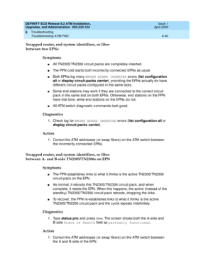 Page 174DEFINITY ECS Release 8.2 ATM Installation,
Upgrades, and Administration  555-233-124  Issue 1
April 2000
Troubleshooting 
6-40 Troubleshooting ATM-PNC 
6
Swapped routes, end system identifiers, or fiber
between two EPNs
Symptoms
nAll TN2305/TN2306 c irc uit pac ks are c ompletely inserted .
nThe PPN c old  starts b oth inc orrec tly c onnec ted  EPNs as usual.
nBo t h  EPN s  lo g  m a n y WRONG BOARD INSERTED
 errors (list configuration 
all
 or display circuit-packs 
carrier), p rovid ing  the EPNs ac...