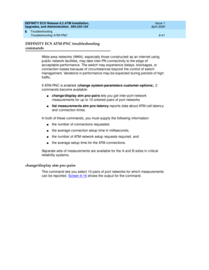 Page 175DEFINITY ECS Release 8.2 ATM Installation,
Upgrades, and Administration  555-233-124  Issue 1
April 2000
Troubleshooting 
6-41 Troubleshooting ATM-PNC 
6
DEFINITY ECS ATM-PNC troubleshooting
commands 
Wid e-area networks (WAN), esp ec ially those c onstruc ted  as an internet using  
p ub lic  network fac ilities, may take inter-PN c onnec tivity to the ed ge of 
ac c ep tab le p erformanc e. The switc h may exp erienc e d elays, b loc kag es, or 
c onnec tion losses b ec ause of c irc umstanc es b eyond...