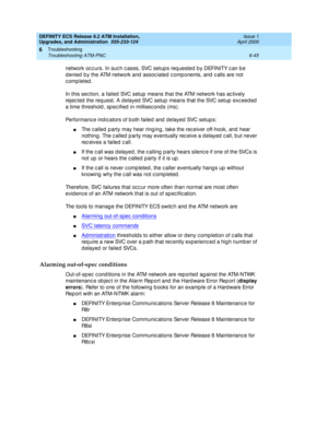 Page 179DEFINITY ECS Release 8.2 ATM Installation,
Upgrades, and Administration  555-233-124  Issue 1
April 2000
Troubleshooting 
6-45 Troubleshooting ATM-PNC 
6
network occurs. In such cases, SVC setups requested by DEFINITY can be 
d enied  b y the ATM network and  assoc iated  c omp onents, and  c alls are not 
completed.
In this sec tion, a failed  SVC setup  means that the ATM network has ac tively 
rejec ted  the req uest. A d elayed  SVC setup  means that the SVC setup  exc eed ed  
a time threshold , sp...