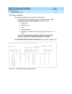 Page 180DEFINITY ECS Release 8.2 ATM Installation,
Upgrades, and Administration  555-233-124  Issue 1
April 2000
Troubleshooting 
6-46 Troubleshooting ATM-PNC 
6
SVC latency commands
Two rep orts are availab le to help  monitor the ATM network:
1. The ATM PNC Latenc y Histog ram rep ort (ac c essed  throug h the list 
measurements atm latency-histogram
 command) shows:
nSetup  c ount
nAd d Party c ount
ntotal
naverag e latenc ies
nhistog ram (21 d ifferent time b ins rang ing  from 0-9 msec . to + 10 
sec .)
Syn...