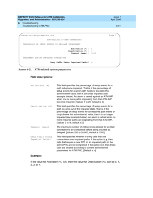 Page 185DEFINITY ECS Release 8.2 ATM Installation,
Upgrades, and Administration  555-233-124  Issue 1
April 2000
Troubleshooting 
6-51 Troubleshooting ATM-PNC 
6
Screen 6-21. ATM-related system parameters
Field descriptions:
Example:
If the value for Ac tivation (%) is 5, then the value for Deac tivation (%) c an b e 0, 1, 
2, 3, or 4.
Activation (%)This field sp ec ifies the perc entag e of setup events for a 
p ath to b ec ome imp aired . That is, if the p erc entage of 
setup  events for a g iven p ath meets...