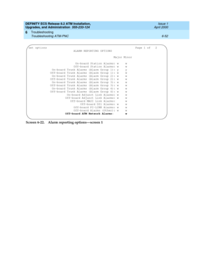 Page 186DEFINITY ECS Release 8.2 ATM Installation,
Upgrades, and Administration  555-233-124  Issue 1
April 2000
Troubleshooting 
6-52 Troubleshooting ATM-PNC 
6
Screen 6-22. Alarm reporting options—screen 1
set options                                                     Page 1 of   2
                           ALARM REPORTING OPTIONS
                                              Major Minor
                       On-board Station Alarms: w    w
                      Off-board Station Alarms: w    w...