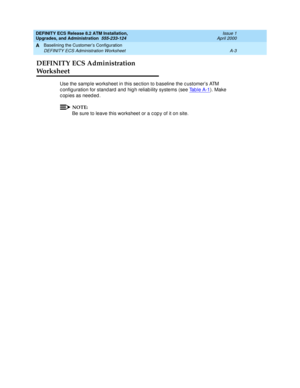 Page 189DEFINITY ECS Release 8.2 ATM Installation,
Upgrades, and Administration  555-233-124  Issue 1
April 2000
Baselining the Customer’s Configuration 
A-3 DEFINITY ECS Administration Worksheet 
A
DEFINITY ECS Administration 
Worksheet
Use the samp le worksheet in this sec tion to b aseline the c ustomer’s ATM 
c onfig uration for stand ard  and  hig h reliab ility systems (see Ta b l e  A - 1
). Make 
c op ies as need ed .
NOTE:
Be sure to leave this worksheet or a c op y of it on site. 