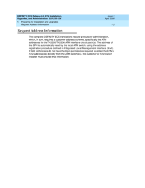 Page 20DEFINITY ECS Release 8.2 ATM Installation,
Upgrades, and Administration  555-233-124  Issue 1
April 2000
Preparing for Installation and Upgrades 
1-2 Request Address Information 
1
Request Address Information
The c omp lete DEFINITY ECS translations req uire p rec utover ad ministration, 
which, in turn, requires a customer address scheme, specific ally the ATM 
ad d resses for theTN2305/TN2306 ATM interfac e c irc uit pac k(s). The add ress of 
the EPN is automatic ally read  b y the loc al ATM switc h,...