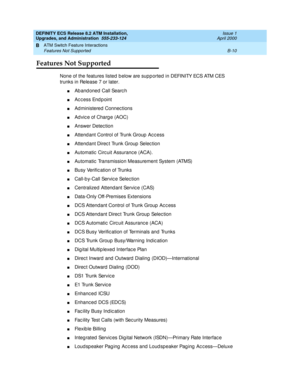 Page 202DEFINITY ECS Release 8.2 ATM Installation,
Upgrades, and Administration  555-233-124  Issue 1
April 2000
ATM Switch Feature Interactions 
B-10 Features Not Supported 
B
Features Not Supported
None of the features listed  b elow are supp orted  in DEFINITY ECS ATM CES 
trunks in Release 7 or later.
nAbandoned Call Search
nAc cess End p oint
nAd ministered Connec tions
nAd vic e of Charg e (AOC)
nAnswer Detec tion
nAttend ant Control of Trunk Group  Ac c ess
nAttend ant Direc t Trunk Group  Selec tion...