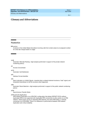 Page 217Glossary and Abbreviations 
GL-1  
DEFINITY ECS Release 8.2 ATM Installation,
Upgrades, and Administration  555-233-124  Issue 1
April 2000
GL
Glossary and Abbreviations
Numerics
800 service
A service in the United  States that allows incoming c alls from c ertain areas to an assig ned  number 
for a flat-rate c harg e b ased  on usag e
AAR
Automatic  Alternate Routing —dig it analysis p erformed  in supp ort of the p rivate network 
numb ering  plan(s).
AC
Acc ess Concentrator
ACD
Automatic  Call...