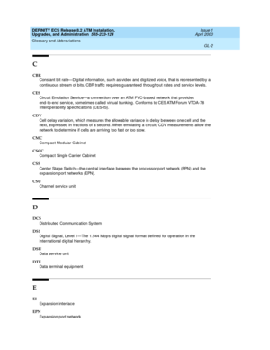 Page 218DEFINITY ECS Release 8.2 ATM Installation,
Upgrades, and Administration  555-233-124  Issue 1
April 2000
Glossary and Abbreviations 
GL-2  
C
CBR
Constant b it rate—Dig ital information, such as vid eo and  dig itized  voic e, that is rep resented  b y a 
continuous stream of bits. CBR traffic  req uires g uaranteed throughp ut rates and servic e levels.
CES
Circ uit Emulation Servic e—a c onnec tion over an ATM PVC-b ased  network that p rovid es 
end -to-end  servic e, sometimes c alled  virtual...