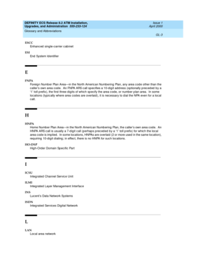 Page 219DEFINITY ECS Release 8.2 ATM Installation,
Upgrades, and Administration  555-233-124  Issue 1
April 2000
Glossary and Abbreviations 
GL-3  
ESCC
Enhanc ed  single-carrier c ab inet
ESI
End  System Id entifier
E
FNPA
Foreig n Numb er Plan Area—in the North Americ an Numb ering  Plan, any area c od e other than the 
c aller’s own area c od e.  An FNPA ARS c all sp ec ifies a 10-d ig it ad d ress (op tionally p rec ed ed  b y a 
‘1’ toll p refix), the first three d ig its of which sp ecify the area c od e,...