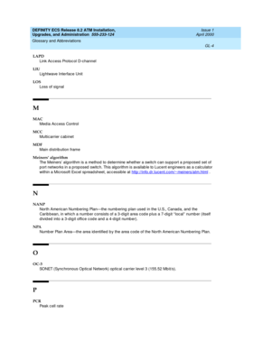 Page 220DEFINITY ECS Release 8.2 ATM Installation,
Upgrades, and Administration  555-233-124  Issue 1
April 2000
Glossary and Abbreviations 
GL-4  
LAPD
Link Ac cess Protoc ol D-channel
LIU
Lig htwave Interface Unit
LOS
Loss of sig nal
M
MAC
Med ia Acc ess Control
MCC
Multic arrier c ab inet
MDF
Main distribution frame
Meiners’ algorithm
The Meiners’ algorithm is a method to determine whether a switch can supp ort a p rop osed set of 
p ort networks in a proposed  switc h. This alg orithm is availab le to Luc...