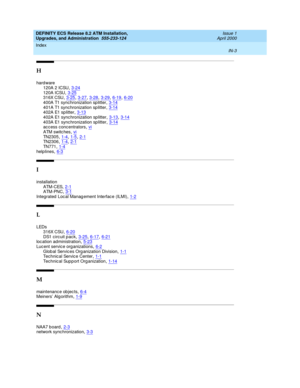 Page 225DEFINITY ECS Release 8.2 ATM Installation,
Upgrades, and Administration  555-233-124    Issue 1
April 2000
Index 
IN-3  
H
hard ware
120A 2 ICSU
,3-24120A ICSU,3-25316X CSU,3-25, 3-27, 3-28, 3-29, 6-19, 6-20
400A T1 synchronization sp litter,3-14401A T1 synchronization sp litter,3-14402A E1 sp litter,3-13
402A E1 sync hronization sp litter,3-13, 3-14403A E1 sync hronization sp litter,3-14ac cess concentrators,vi
ATM switc hes,viTN2305,1-4, 1-5, 2-1TN2306,1-4, 2-1
TN7 71,1-4helplines,6-3
I
installation...