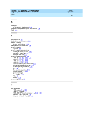 Page 226DEFINITY ECS Release 8.2 ATM Installation,
Upgrades, and Administration  555-233-124    Issue 1
April 2000
Index 
IN-4  
R
reliab ility
ATM network d uplication
,3-32reliab ility c onfig urations, p arts req uired  for,1-4RLB,3-28
S
security issues,xiiSVC cache administration,5-30
switch suitab ility
known switch limits,1-13switched virtual connec tion,1-9
sync hronization
network,3-3sync hronization c onnec tions
d irec tly to timing  sourc e
,3-11throug h a DSU/CSU,3-11throug h an ICSU,3-11
sync...