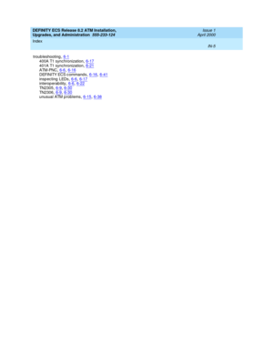 Page 227DEFINITY ECS Release 8.2 ATM Installation,
Upgrades, and Administration  555-233-124    Issue 1
April 2000
Index 
IN-5  
troub leshooting,6-1
400A T1 synchronization,6-17401A T1 synchronization,6-21ATM-PNC,6-6, 6-16
DEFINITY ECS c ommands,6-16, 6-41insp ecting  LEDs,6-6, 6-17interop erability,6-6, 6-22
TN2305,6-9, 6-30TN2306,6-9, 6-30unusual ATM p roblems,6-15, 6-38 