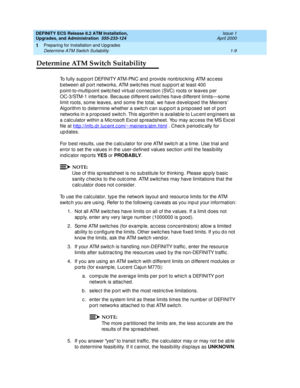 Page 27DEFINITY ECS Release 8.2 ATM Installation,
Upgrades, and Administration  555-233-124  Issue 1
April 2000
Preparing for Installation and Upgrades 
1-9 Determine ATM Switch Suitability 
1
Determine ATM Switch Suitability
To fully sup p ort DEFINITY ATM-PNC and provid e nonb loc king  ATM ac c ess 
b etween all p ort networks, ATM switc hes must supp ort at least 400 
p oint-to-multip oint switc hed  virtual c onnec tion (SVC) roots or leaves p er 
OC-3/STM-1 interfac e. Bec ause d ifferent switc hes have d...