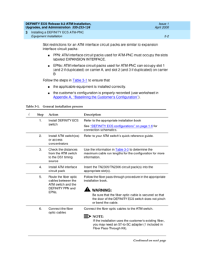 Page 38DEFINITY ECS Release 8.2 ATM Installation,
Upgrades, and Administration  555-233-124  Issue 1
April 2000
Installing a DEFINITY ECS ATM-PNC 
3-2 Equipment Installation 
3
Slot restric tions for an ATM interfac e c irc uit p ac ks are similar to exp ansion 
interfac e c irc uit p ac ks:
nPPN: ATM interfac e c irc uit p ac ks used  for ATM-PNC must oc c up y the slots 
labeled EXPANSION INTERFACE.
nEPNs: ATM interfac e c irc uit pac ks used  for ATM-PNC c an oc c up y slot 1 
(and  2 if d up lic ated ) on c...