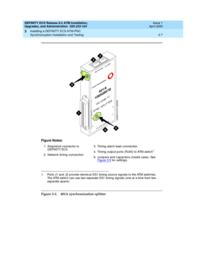 Page 43DEFINITY ECS Release 8.2 ATM Installation,
Upgrades, and Administration  555-233-124  Issue 1
April 2000
Installing a DEFINITY ECS ATM-PNC 
3-7 Synchronization Installation and Testing 
3
Figure 3-2. 401A synchronization splitter Figure Notes:
1. Amp henol c onnec tor to 
DEFINITY ECS
2. Network timing  c onnec tion3. Timing  alarm lead  c onnec tion
4. Timing  outp ut p orts (RJ45) to ATM switch
1
5. Jump ers and  c ap ac itors (insid e c ase). See 
Figure 3-5 for setting s.
1. Ports J1 and  J2 p rovid...