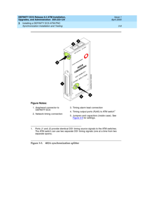 Page 44DEFINITY ECS Release 8.2 ATM Installation,
Upgrades, and Administration  555-233-124  Issue 1
April 2000
Installing a DEFINITY ECS ATM-PNC 
3-8 Synchronization Installation and Testing 
3
Figure 3-3. 402A synchronization splitter Figure Notes:
1. Amp henol c onnec tor to 
DEFINITY ECS
2. Network timing  c onnec tion3. Timing  alarm lead  c onnec tion
4. Timing  outp ut p orts (RJ45) to ATM switch
1
5. Jump ers and  c ap ac itors (insid e c ase). See 
Figure 3-5 for setting s.
1. Ports J1 and  J2 p rovid...