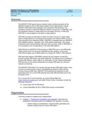 Page 6DEFINITY ECS Release 8.2 ATM Installation,
Upgrades, and Administration  555-233-124  Issue 1
April 2000
About This Book 
vi Overview 
Overview
The DEFINITY ATM (async hronous transfer mod e) c ombines p ortions of the 
DEFINITY p latform with an ATM switc h p latform that meets sp ec ific  c riteria. 
DEFINITY ATM offers b oth intraswitc h and  interswitc h ATM solutions. The 
intraswitc h solution is c alled  the ATM p ort network c onnec tivity, or ATM-PNC, and  
the interswitch solution is c alled...