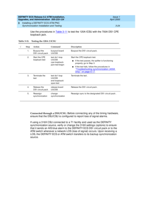 Page 60DEFINITY ECS Release 8.2 ATM Installation,
Upgrades, and Administration  555-233-124  Issue 1
April 2000
Installing a DEFINITY ECS ATM-PNC 
3-24 Synchronization Installation and Testing 
3
Use the p roc ed ures in Table 3-11 to test the 120A ICSU with the 700A DS1 CPE 
loopback jack.
Connected through a DSU/CSU. 
Before c onnec ting  any of the timing  hard ware, 
ensure that the DSU/CSU is c onfigured  to report loss of sig nal alarms.
If using  a 316X CSU c onnec ted  to a T1 fac ility and  used  as...