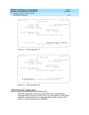 Page 68DEFINITY ECS Release 8.2 ATM Installation,
Upgrades, and Administration  555-233-124  Issue 1
April 2000
Installing a DEFINITY ECS ATM-PNC 
3-32 ATM Network Duplication 
3
Screen 3-1.DS1 circuit pack—T1
Screen 3-2. DS1 circuit pack—E1
ATM Network Duplication
ATM-PNC c onfig urations without d uplic ated  SPEs c an b e sup p orted  with 
d up lic ated  EPN c onnec tivity to other p oints on an ATM network, or ATM network 
dup lic ation. These p oints c an b e on sep arate ATM switc hes, the same ATM...