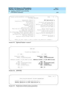 Page 72DEFINITY ECS Release 8.2 ATM Installation,
Upgrades, and Administration  555-233-124  Issue 1
April 2000
Installing a DEFINITY ECS ATM-PNC 
3-36 ATM Network Duplication 
3
Screen 3-3. Optional feature—screen 3
Screen 3-4. ATM PNC
Screen 3-5. Duplication-related system parameters
 change system-parameters customer-options                       Page   3 of   6 
                                OPTIONAL FEATURES                              
                     Hospitality (Basic)? y                PNC...