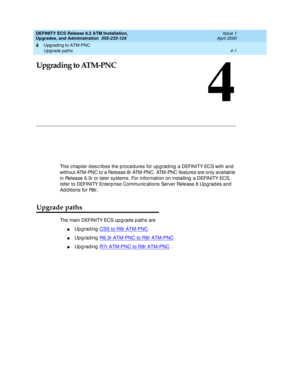 Page 75Upgrading to ATM-PNC 
4-1 Upgrade paths 
4
DEFINITY ECS Release 8.2 ATM Installation,
Upgrades, and Administration  555-233-124  Issue 1
April 2000
4
Upgrading to ATM-PNC
This c hapter d esc rib es the p roc ed ures for up g rad ing  a DEFINITY ECS with and 
without ATM-PNC to a Release 8r ATM-PNC. ATM-PNC features are only availab le 
in Release 6.3r or later systems. For information on installing  a DEFINITY ECS, 
refer to DEFINITY Enterp rise Communic ations Server Release 8 Upg rad es and  
Ad d...