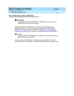 Page 88DEFINITY ECS Release 8.2 ATM Installation,
Upgrades, and Administration  555-233-124  Issue 1
April 2000
Upgrading to ATM-PNC 
4-14 R7r ATM-PNC to R8r ATM-PNC 
4
R7r ATM-PNC to R8r ATM-PNC 
!CAUTION:
To up g rad e ATM-PNC from Release 7r to Release 8r, you must have the 
TN2305/TN2306 c irc uit p ac ks installed .
Up g rad ing  ATM-PNC from Release 7r to Release 8r does not req uire any 
ad d itional hard ware. The b asic  proc ess is to up g rad e the DEFINITY ECS to 
Release 8r first, then up g rad e...