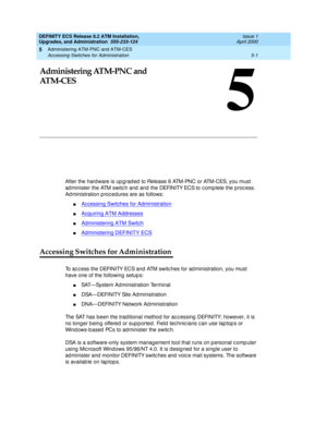 Page 99Administering ATM-PNC and ATM-CES 
5-1 Accessing Switches for Administration 
5
DEFINITY ECS Release 8.2 ATM Installation,
Upgrades, and Administration  555-233-124  Issue 1
April 2000
5
Administering ATM-PNC and
AT M - C E S
After the hard ware is up g rad ed  to Release 8 ATM-PNC or ATM-CES, you must 
ad minister the ATM switc h and  and  the DEFINITY ECS to c omplete the p roc ess. 
Ad ministration p roc ed ures are as follows:
nAccessing Switches for Administration
nAcquiring ATM Addresses...