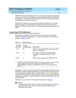 Page 100DEFINITY ECS Release 8.2 ATM Installation,
Upgrades, and Administration  555-233-124  Issue 1
April 2000
Administering ATM-PNC and ATM-CES 
5-2 Acquiring ATM Addresses 
5
DEFINITY Network Ad ministration (DNA) is a software-only system manag ement 
tool b ased  on c lient-server arc hitec ture. It g ives multiple ad ministrators the ab ility 
to ad minister a network of DEFINITY switc hes and  INTUITY Voic e Mail systems 
simultaneously from d ifferent mac hines.
Althoug h the 3 method s of ac c ess p...