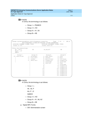 Page 119DEFINITY® Enterprise Communications Server Application Notes 
for Type Approval    Issue 1
June 1999
Application Notes for Type Approval 
111 China 
NOTE:
In China, the terminology is as follows:
— Group  -I =  PQABCD
— Group  -II =  KD
— Group -A =  A1, A3
— Group -B =  KB
NOTE:
In China, the terminology is as follows:
— Group  -I =  
X0...X2, P
KA, P’...D’
QABCD
— Group  -II =  KD
— Group -A =  A1, A6, A3’
— Group -B =  KB
nDig ital MFC Trunks
— DS1 Ad ministration sc reen
change system-parameters...