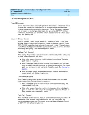 Page 122DEFINITY® Enterprise Communications Server Application Notes 
for Type Approval    Issue 1
June 1999
Application Notes for Type Approval 
114 China 
Detailed Description for China
Forced Disconnect
Forc ed  Disc onnec t allows a network op erator to d isc onnec t a c alled  p arty from a 
loc al c all and  c onnec t the c alled  p arty to an inc oming  toll c all. Parties on the 
loc al c all hear a warning  tone b efore d isc onnec t. Forc ed  Disc onnec t is allowed  
only for c allers on loc al sing...