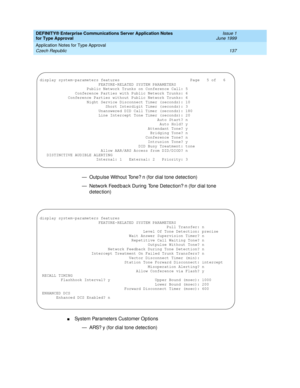 Page 145DEFINITY® Enterprise Communications Server Application Notes 
for Type Approval    Issue 1
June 1999
Application Notes for Type Approval 
137 Czech Republic 
— Outp ulse Without Tone? n (for d ial tone d etec tion)
— Network Feed b ac k During  Tone Detec tion? n (for dial tone 
detection)
nSystem Parameters Customer Op tions
— ARS? y (for d ial tone d etec tion)
display system-parameters features                              Page   5 of   6
                         FEATURE-RELATED SYSTEM PARAMETERS...