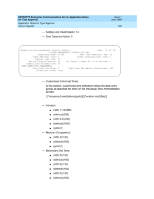 Page 147DEFINITY® Enterprise Communications Server Application Notes 
for Type Approval    Issue 1
June 1999
Application Notes for Type Approval 
139 Czech Republic 
— Analog  Line Transmission: 14
— Tone Detec tion Mod e: 5
— Customized Individual Tones
In this sec tion, c ustomized tone d efinitions follow the data-entry 
syntax as sp ec ified  for entry on the Ind ivid ual Tone Ad ministration 
Sc reen:
[ (Freq uenc y/Level)|silenc e|g oto)] [ (Duration ms)|(Step)]
— Intrusion:
n(425/-11.0)(350)
n(silenc...