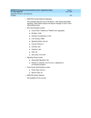 Page 168DEFINITY® Enterprise Communications Server Application Notes 
for Type Approval    Issue 1
June 1999
Application Notes for Type Approval 
160 Ecuador 
— ISDN-PRI (Private Network) Sig naling
This examp le assumes use of US Op tion 1 with fac ility assoc iated  
sig naling . Other feature op tions will req uire c hang es in one or more 
ad ministered  items.
— DS1 Ad ministration sc reen
nCirc uit Pac k: TN464D (or TN464C from up g rad es)
nBit Rate: 2.048
nInterfac e Comp anding : A-law
nLine Cod ing:...