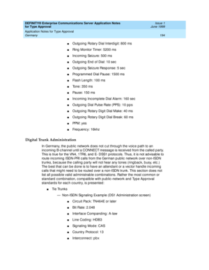 Page 202DEFINITY® Enterprise Communications Server Application Notes 
for Type Approval    Issue 1
June 1999
Application Notes for Type Approval 
194 Germany 
nOutg oing  Rotary Dial Interd igit: 800 ms
nRing  Monitor Timer: 5200 ms
nInc oming  Seizure: 500 ms
nOutg oing  End  of Dial: 10 sec
nOutg oing  Seizure Resp onse: 5 sec
nProg rammed  Dial Pause: 1500 ms
nFlash Leng th: 100 ms
nTone: 350 ms
nPause: 150 ms
nInc oming  Inc omplete Dial Alarm: 160 sec
nOutg oing  Dial Pulse Rate (PPS): 10 p p s
nOutg oing...