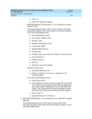 Page 203DEFINITY® Enterprise Communications Server Application Notes 
for Type Approval    Issue 1
June 1999
Application Notes for Type Approval 
195 Germany 
nCRC?: no
nId le Cod e: (ac c ep t the d efault)
— ISDN-PRI Sig naling  (Private Network - for a c onnec tion to another 
DEFINITY only) 
This examp le assumes use of AT&T Country Protoc ol with fac ility 
assoc iated  sig naling . Other feature op tions will req uire c hang es in 
one or more ad ministered  items.
nDS1 Ad ministration sc reen
nCirc uit...