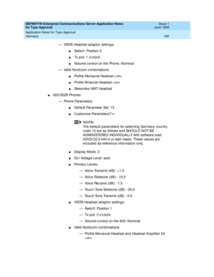 Page 207DEFINITY® Enterprise Communications Server Application Notes 
for Type Approval    Issue 1
June 1999
Application Notes for Type Approval 
199 Germany 
— VISTA Head set ad aptor setting s:
nSwitc h: Position 5
nTx-p ot: 1 oc loc k
nVolume-c ontrol on the Phone: Nominal
— Valid  Nord c om c omb inations:
nProfile Monaural Head set < or>
nProfile Binaural Head set < or>
nStetomike HMT Head set
n603/302B Phones
— Phone Parameters
nDefault Parameter Set: 13
nCustomize Parameters? n
NOTE:
The d efault p...