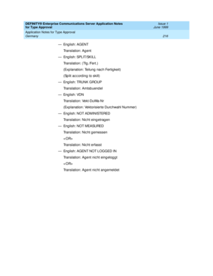 Page 224DEFINITY® Enterprise Communications Server Application Notes 
for Type Approval    Issue 1
June 1999
Application Notes for Type Approval 
216 Germany 
—English: AGENT
Translation: Ag ent
— Eng lish: SPLIT/SKILL 
Translation: (Tlg ./Fert.)
(Exp lanation: Teilung  nac h Fertig keit)
(Sp lit ac c ord ing  to skill)
— Eng lish: TRUNK GROUP
Translation: Amtsbuend el
—English: VDN
Translation: Vekt-DuWa-Nr
(Exp lanation: Vektorisierte Durc hwahl Nummer)
— En g li s h :  N O T AD M I N I STERED
Translation: Nic...